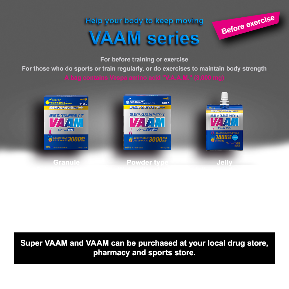 Help your body to keep moving VAAM series For before training or exercise
For those who do sports or train regularly, or do exercises to maintain body strength A bag contains Vespa amino acid "V.A.A.M." (3,000 mg) Drink Easy-to-drink type Grapefruit flavor. one can：200ml Price: 200 yen (excl. tax) Granule Drinkable granule type Grapefruit flavor. 4 g × 14 bags
Price: 200 yen (excl. tax) Powder type Water dissolvable powder type Grapefruit flavor. 10.5 g × 16 bags Price: 200 yen (excl. tax) Jelly Jelly type that can satisfy hunger Fresh lemon flavor. one bag：180 g Price: 200 yen (excl. tax) Super VAAM and VAAM can be purchased at your local drug store,
pharmacy and sports store.
