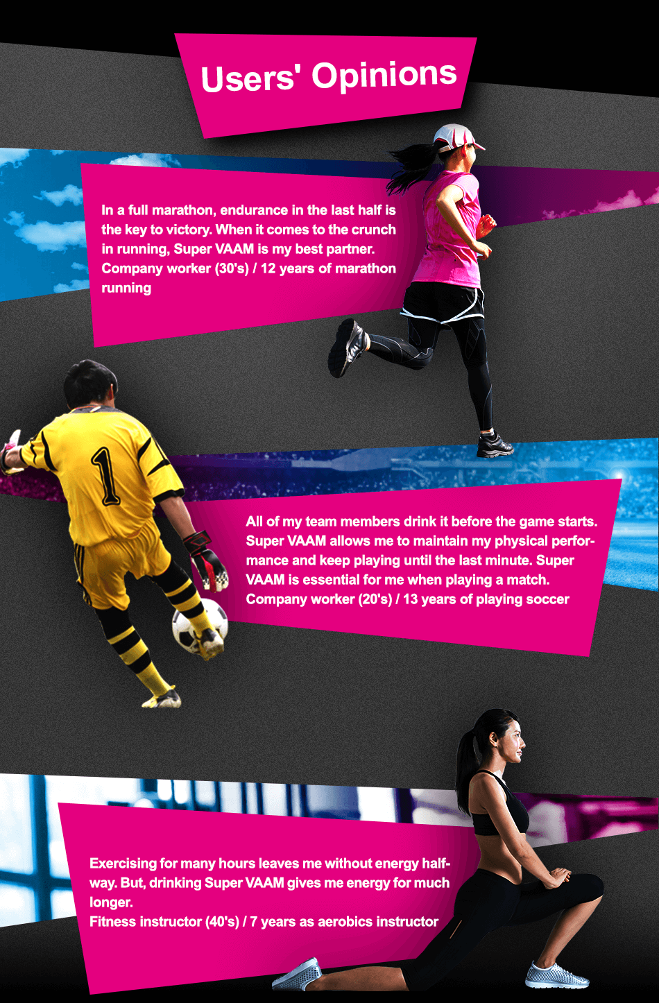Users' Opinions In a full marathon, endurance in the last half is the key to victory. When it comes to the crunch in running, Super VAAM is my best partner. Company worker (30's) / 12 years of marathon running All of my team members drink it before the game starts. Super VAAM allows me to maintain my physical performance and keep playing until the last minute. Super VAAM is essential for me when playing a match. Company worker (20's) / 13 years of playing soccer Exercising for many hours leaves me without energy halfway. But, drinking Super VAAM gives me energy for much longer. Fitness instructor (40's) / 7 years as aerobics instructor