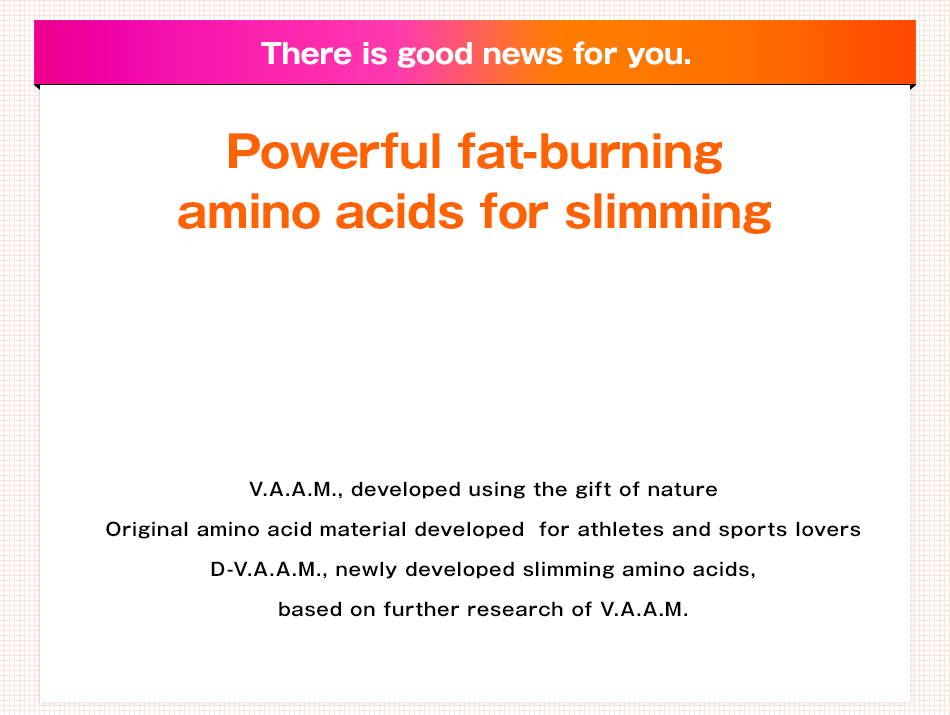 There is good news for you. Powerful fat-burning amino acids for slimming V.A.A.M., developed using the gift of nature Original amino acid material developed  for athletes and sports lovers D-V.A.A.M., newly developed slimming amino acids, based on further research of V.A.A.M.