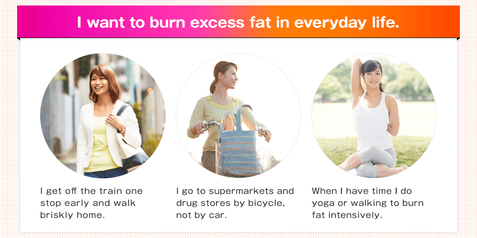 I want to burn excess fat in everyday life. I get off the train one stop early and walk briskly home. I go to supermarkets and drug stores by bicycle, not by car. When I have time I do yoga or walking to burn fat intensively.
