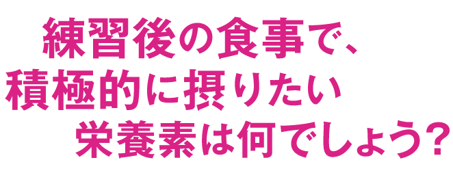 練習後の食事で、積極的に摂りたい栄養素は何でしょう？