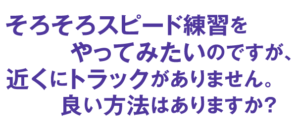 そろそろスピード練習をやってみたいのですが、近くにトラックがありません。良い方法はありますか？