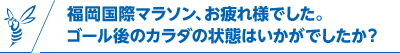 福岡国際マラソン、お疲れ様でした。ゴール後のカラダの状態はいかがでしたか？