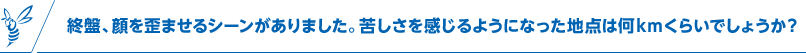終盤、顔を歪ませるシーンがありました。苦しさを感じるようになった地点は何kmくらいでしょうか？