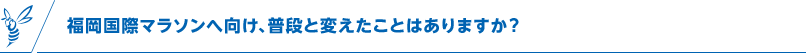 福岡国際マラソンへ向け、普段と変えたことはありますか?