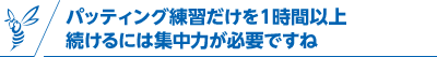 パッティング練習だけを1時間以上続けるには集中力が必要ですね