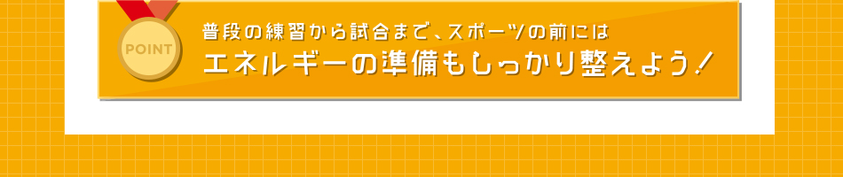 POINT 普段の練習から試合まで、スポーツの前にはエネルギーの準備もしっかり整えよう！