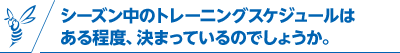 シーズン中のトレーニングスケジュールはある程度、決まっているのでしょうか。