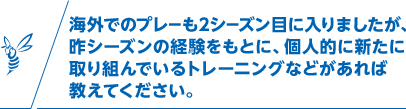 海外でのプレーも2シーズン目に入りましたが、昨シーズンの経験をもとに、個人的に新たに取り組んでいるトレーニングなどがあれば教えてください。
