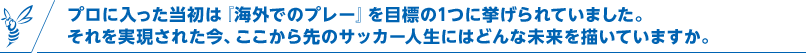 プロに入った当初は『海外でのプレー』を目標の1つに挙げられていました。それを実現された今、ここから先のサッカー人生にはどんな未来を描いていますか。