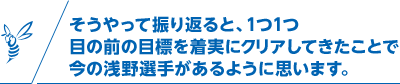 そうやって振り返ると、1つ1つ目の前の目標を着実にクリアしてきたことで今の浅野選手があるように思います。