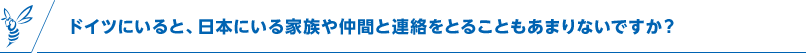 ドイツにいると、日本にいる家族や仲間と連絡をとることもあまりないですか？