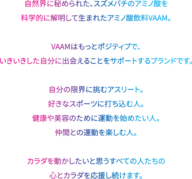 自然界に秘められた、スズメバチのアミノ酸を科学的に解明して生まれたアミノ酸飲料VAAM。 VAAMはもっとポジティブで、いきいきした自分に出会えることをサポートするブランドです。 自分の限界に挑むアスリート。好きなスポーツに打ち込む人。健康や美容のために運動を始めたい人。仲間との運動を楽しむ人。 カラダを動かしたいと思うすべての人たちの心とカラダを応援し続けます。