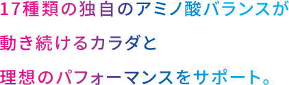 17種類の独自のアミノ酸バランスが動き続けるカラダと理想のパフォーマンスをサポート。
