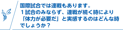 国際試合では連戦もあります。1試合のみならず、連戦が続く時により「体力が必要だ」と実感するのはどんな時でしょうか？