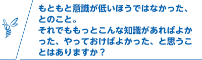 もともと意識が低いほうではなかった、とのこと。それでももっとこんな知識があればよかった、やっておけばよかった、と思うことはありますか？
