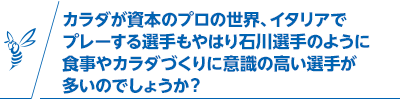 カラダが資本のプロの世界、イタリアでプレーする選手もやはり石川選手のように食事やカラダづくりに意識の高い選手が多いのでしょうか？