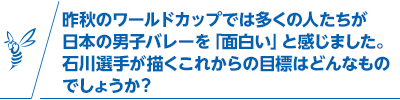 昨秋のワールドカップでは多くの人たちが日本の男子バレーを「面白い」と感じました。石川選手が描くこれからの目標はどんなものでしょうか？