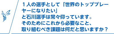 １人の選手として「世界のトッププレーヤーになりたい」と石川選手は常々仰っています。そのためにこれから必要なこと、取り組むべき課題は何だと思いますか？