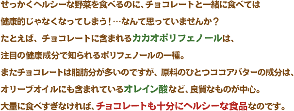 せっかくヘルシーな野菜を食べるのに、チョコレートと一緒に食べては
健康的じゃなくなってしまう！…なんて思っていませんか？たとえば、チョコレートに含まれるカカオポリフェノールは、注目の健康成分で知られるポリフェノールの一種。またチョコレートは脂肪分が多いのですが、原料のひとつココアバターの成分は、オリーブオイルにも含まれているオレイン酸など、良質なものが中心。大量に食べすぎなければ、チョコレートも十分にヘルシーな食品なのです。