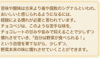 苦味や酸味は古来より毒や腐敗のシグナルといわれ、おいしいと感じられるようになるには、経験による慣れが必要と言われています。チョコベジは、このような苦手な味を、チョコレートの甘みや旨みで抑えることで少しずつ慣れさせていき、「自分は野菜が食べられる！」という自信を育てながら、少しずつ、野菜本来の味に慣れさせていくことができます。