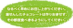 なるべく早めにお召し上がりください。湯せんしたチョコレートは作りおきせず、その都度食べきるようにしてください。