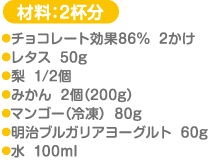 材料：2杯分 チョコレート効果86％…2かけ レタス…50g 梨…1/2個 みかん…2個（200g） マンゴー（冷凍）…80g 明治ブルガリアヨーグルト…60g 水…100ml