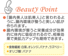 Beauty Point 「腸内美人は肌美人」と言われるように、腸内環境が整うと美しい肌が作られます。 腸内環境が整うと栄養成分が効果的に体内に吸収されるので、相乗効果で美肌力アップも期待できます。 食物繊維：白菜、オレンジ、バナナ、ラズベリー オリゴ糖：バナナ