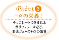 Point3 ＋αの栄養! チョコレートに含まれるポリフェノールなど、野菜ジュース＋αの栄養