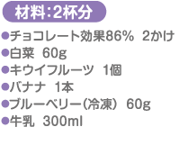 材料：2杯分 チョコレート効果86％…2かけ 白菜…60g キウイフルーツ…1個 バナナ…1本 ブルーベリー（冷凍）…60g 牛乳…300ml