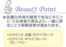 Beauty Point 抗酸化作用の期待できるビタミンＣ・Ｅは単独で摂るより、一緒に摂ることで相乗効果が高まります。 ビタミンＣ：白菜、キウイフルーツ ビタミンＥ：キウイフルーツ、  ブルーベリー