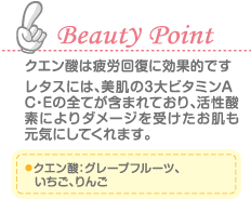 Beauty Point クエン酸は疲労回復に効果的です。 レタスには、美肌の3大ビタミンA・C・Eの全てが含まれており、活性酸素によりダメージを受けたお肌も元気にしてくれます。 クエン酸：グレープフルーツ、いちご、りんご