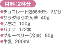 材料：2杯分 チョコレート効果86％…2かけ サラダほうれん草…40ｇ いちご…100g バナナ…1/2本 ブルーベリー（冷凍）…60g 牛乳…200ml