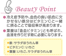 Beauty Point 冷え症予防や、血色の良い肌色に欠かせない鉄分はビタミンＣと一緒に摂ることで吸収率が高まります。 葉酸は「造血ビタミン」とも呼ばれ、血液を作りだす時に必要になります。 鉄：サラダほうれん草 ビタミンＣ：いちご 葉酸：いちご、サラダほうれん草