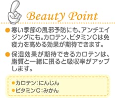 Beauty Point 寒い季節の風邪予防にも、アンチエイジングにも。カロテン、ビタミンＣは免疫力を高める効果が期待できます。 保湿効果が期待できるカロテンは、脂質と一緒に摂ると吸収率がアップします。 カロテン：にんじん ビタミンＣ：みかん