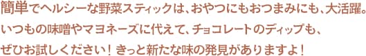 簡単でヘルシーな野菜スティックは、おやつにもおつまみにも、大活躍。いつもの味噌やマヨネーズに代えて、チョコレートのディップも、ぜひお試しください！きっと新たな味の発見がありますよ！