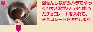 2 湯せんしながら、ヘラでゆっくりかき混ぜ、少しずつ割ったチョコレートを入れて、チョコレートを溶かします。