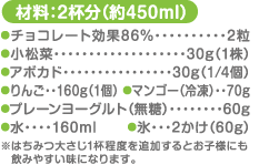 材料：2杯分（約450ml） チョコレート効果86%…2粒 小松菜…30g（1株） アボカド…30g（1/4個）りんご…160g（1個） マンゴー（冷凍）…70g プレーンヨーグルト（無糖）…60g 水…160ml　 氷…2かけ（60g） ※はちみつ大さじ1杯程度を追加するとお子様にも飲みやすい味になります。