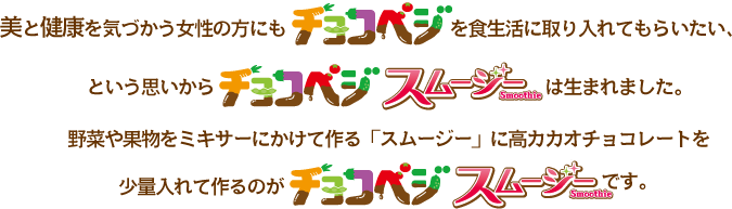 美と健康を気づかう女性の方にも「チョコベジ」を食生活に取り入れてもらいたい、という想いから「チョコベジスムージー」は生まれました。
野菜や果物をミキサーにかけて作る「スムージー」に高カカオチョコレートを少量入れて作るのが「チョコベジスムージー」です。