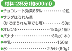 材料：2杯分（約500ml）チョコレート効果86%…2粒 サラダほうれん草（ゆでほうれん草でも可）…50g オレンジ…180g（1個）バナナ…80g（1本） 牛乳…150ml 氷…2かけ（60g）