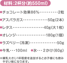 材料：2杯分（約550ml）チョコレート効果86%…2粒 アスパラガス…50g（2本） レタス…40g（大１枚） オレンジ…180g（1個） ラズベリー…（冷凍）50g 牛乳…100ml　氷…2かけ（60g） ※練乳大さじ1杯程度を追加するとお子様にも飲みやすい味になります。