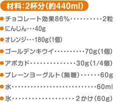 材料：2杯分（約440ml） チョコレート効果86%…2粒 にんじん…40g　 オレンジ…180g（1個） ゴールデンキウイ…70g（1個） アボカド…30g（1/4個） プレーンヨーグルト（無糖）…60g 水…60ml 氷…2かけ（60g）