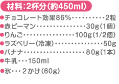 材料：2杯分（約450ml）チョコレート効果86%…2粒 赤ピーマン…30g（1個） りんご…100g（1/2個） ラズベリー（冷凍）…50g バナナ…80g（1本）牛乳・・・150ml 氷・・・２かけ（60g） ※はちみつ大さじ1杯程度を追加するとお子様にも飲みやすい味になります。