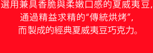 選用兼具香脆與柔嫩口感的夏威夷豆，通過精益求精的“傳統烘烤”，而製成的經典夏威夷豆巧克力。