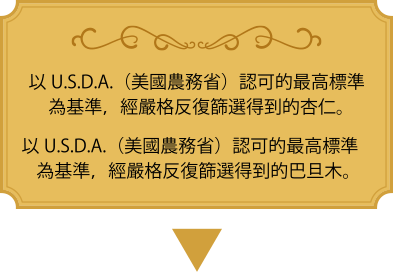 以U.S.D.A.（美國農務省）認可的最高標準為基準，經嚴格反復篩選得到的杏仁。 以U.S.D.A.（美國農務省）認可的最高標準為基準，經嚴格反復篩選得到的巴旦木。