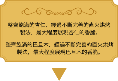 整齊飽滿的杏仁，經過不斷完善的直火烘烤製法，最大程度展現杏仁的香脆。 整齊飽滿的巴旦木，經過不斷完善的直火烘烤製法，最大程度展現巴旦木的香脆。