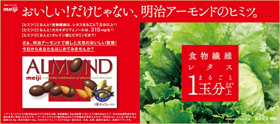 	おいしい！だけじゃない、明治アーモンドのヒミツ。【ヒミツ1】なんと！食物繊維は、レタスまるごと1玉分以上！【ヒミツ2】なんと！カカオポリフェノールは、315mgも！【ヒミツ3】なんと！オレイン酸とビタミンEまで！さあ、明治アーモンドで癒やしと元気のおいしい習慣！今日からあなたもはじめてみませんか？