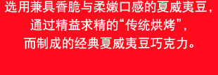 选用兼具香脆与柔嫩口感的夏威夷豆，通过精益求精的“传统烘烤”，而制成的经典夏威夷豆巧克力。