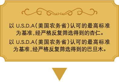 以U.S.D.A（美国农务省）认可的最高标准为基准，经严格反复筛选得到的杏仁。
以U.S.D.A（美国农务省）认可的最高标准为基准，经严格反复筛选得到的巴旦木。