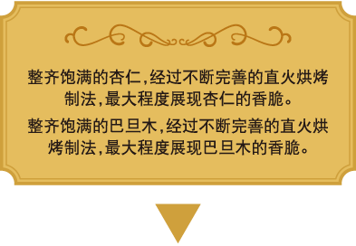 整齐饱满的杏仁，经过不断完善的直火烘烤制法，最大程度展现杏仁的香脆。
整齐饱满的巴旦木，经过不断完善的直火烘烤制法，最大程度展现巴旦木的香脆。